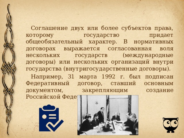 Соглашение двух или более субъектов права, которому государство придает общеобязательный характер. В нормативных договорах выражается согласованная воля нескольких государств (международные договоры) или нескольких организаций внутри государства (внутригосударственные договоры). Например, 31 марта 1992 г. был подписан Федеративный договор, ставший основным документом, закрепляющим создание Российской Федерации. 