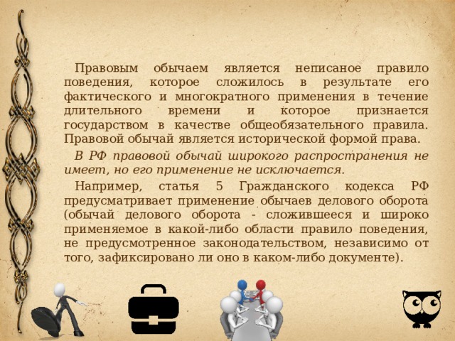 Правовым обычаем является неписаное правило поведения, которое сложилось в результате его фактического и многократного применения в течение длительного времени и которое признается государством в качестве общеобязательного правила. Правовой обычай является исторической формой права. В РФ правовой обычай широкого распространения не имеет, но его применение не исключается. Например, статья 5 Гражданского кодекса РФ предусматривает применение обычаев делового оборота (обычай делового оборота - сложившееся и широко применяемое в какой-либо области правило поведения, не предусмотренное законодательством, независимо от того, зафиксировано ли оно в каком-либо документе). 