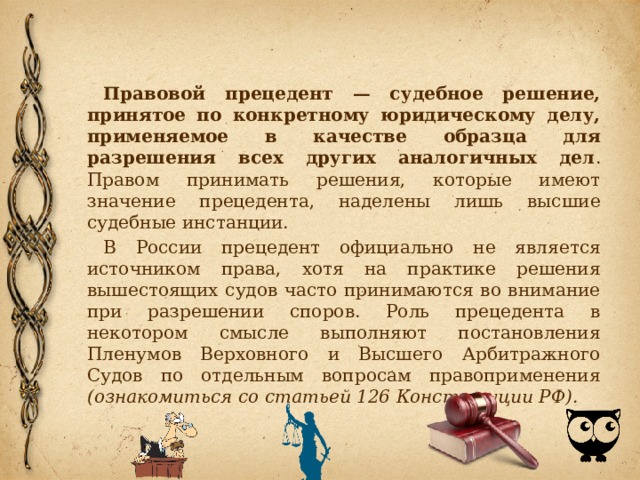 Правовой прецедент — судебное решение, принятое по конкретному юридическому делу, применяемое в качестве образца для разрешения всех других аналогичных дел . Правом принимать решения, которые имеют значение прецедента, наделены лишь высшие судебные инстанции. В России прецедент официально не является источником права, хотя на практике решения вышестоящих судов часто принимаются во внимание при разрешении споров. Роль прецедента в некотором смысле выполняют постановления Пленумов Верховного и Высшего Арбитражного Судов по отдельным вопросам правоприменения (ознакомиться со статьей 126 Конституции РФ). 
