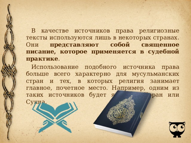 В качестве источников права религиозные тексты используются лишь в некоторых странах. Они представляют собой священное писание, которое применяется в судебной практике . Использование подобного источника права больше всего характерно для мусульманских стран и тех, в которых религия занимает главное, почетное место. Например, одним из таких источников будет являться Коран или Сунна. 