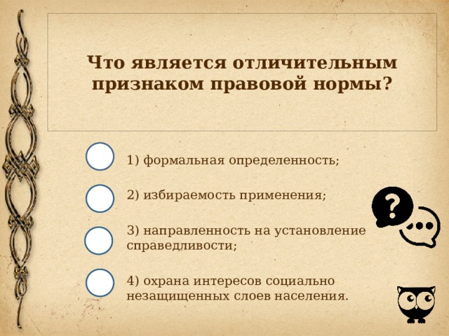 Что является отличительным признаком правовой нормы? 1) формальная определенность; 2) избираемость применения; 3) направленность на установление справедливости; 4) охрана интересов социально незащищенных слоев населения. 