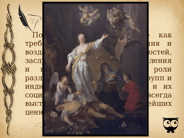 Понятие «справедливость» как требование соответствия деяния и воздаяния, прав и обязанностей, заслуг и их признания, преступления и наказания, соответствия роли различных социальных слоев, групп и индивидов в жизни общества и их социального положения в нем всегда выступало одной из главнейших ценностей человека. 