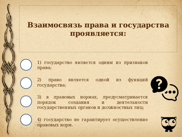 Взаимосвязь права и государства проявляется: 1) государство является одним из признаков права; 2) право является одной из функций государства; 3) в правовых нормах, предусматривается порядок создания и деятельности государственных органов и должностных лиц; 4) государство не гарантирует осуществление правовых норм. 