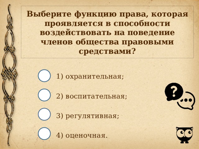 Выберите функцию права, которая проявляется в способности воздействовать на поведение членов общества правовыми средствами? 1) охранительная; 2) воспитательная; 3) регулятивная; 4) оценочная. 