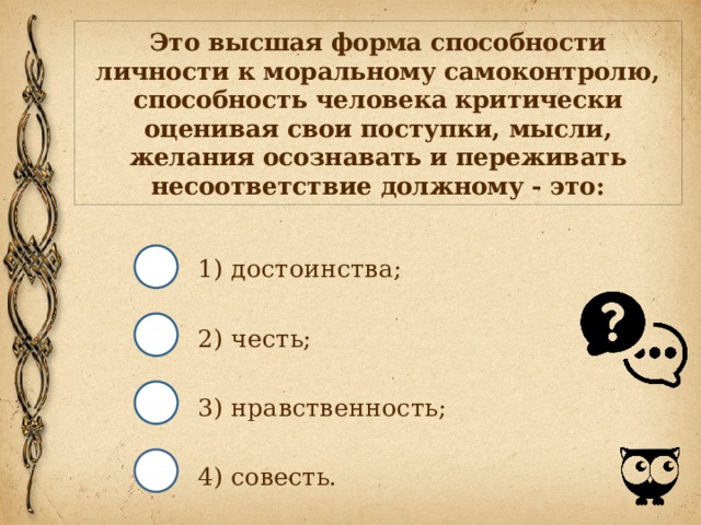 Это высшая форма способности личности к моральному самоконтролю, способность человека критически оценивая свои поступки, мысли, желания осознавать и переживать несоответствие должному - это: 1) достоинства; 2) честь; 3) нравственность; 4) совесть. 