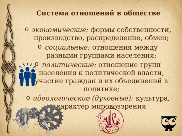 Система отношений в обществе экономические: формы собственности, производство, распределение, обмен; социальные: отношения между разными группами населения; политические: отношение групп населения к политической власти, участие граждан и их объединений в политике; идеологические (духовные): культура, характер мировоззрения 