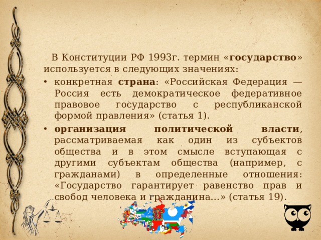 В Конституции РФ 1993г. термин « государство » используется в следующих значениях: конкретная страна : «Российская Федерация — Россия есть демократическое федеративное правовое государство с республиканской формой правления» (статья 1). организация политической власти , рассматриваемая как один из субъектов общества и в этом смысле вступающая с другими субъектам общества (например, с гражданами) в определенные отношения: «Государство гарантирует равенство прав и свобод человека и гражданина…» (статья 19). 