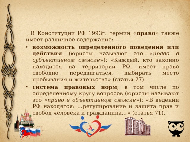 В Конституции РФ 1993г. термин « право » также имеет различное содержание: возможность определенного поведения или действия (юристы называют это « право в субъективном смысле »): «Каждый, кто законно находится на территории РФ, имеет право свободно передвигаться, выбирать место пребывания и жительства» (статья 27). система правовых норм , в том числе по определенному кругу вопросов (юристы называют это « право в объективном смысле »): «В ведении РФ находятся: …регулирование и защита прав и свобод человека и гражданина…» (статья 71). 
