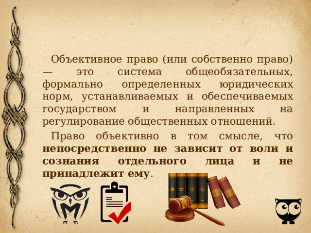 Объективное право (или собственно право) — это система обще­обязательных, формально определенных юридических норм, уста­навливаемых и обеспечиваемых государством и направленных на регулирование общественных отношений. Право объективно в том смысле, что непосредственно не зависит от воли и сознания отдельного лица и не принадлежит ему . 
