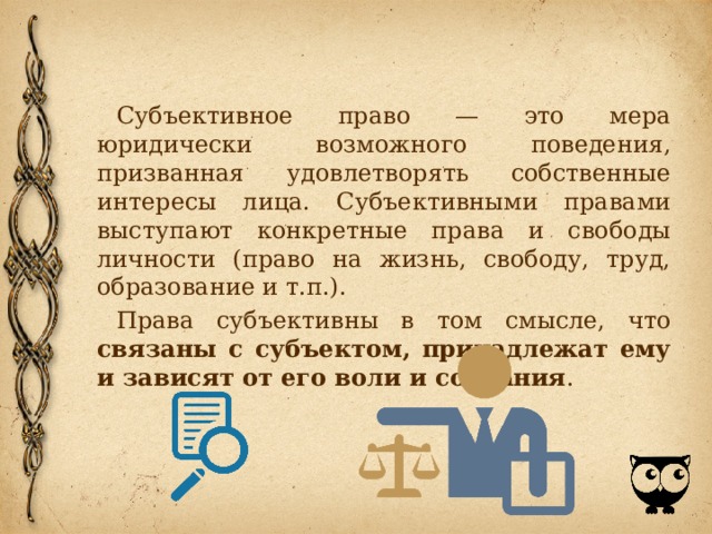 Субъективное право — это мера юридически возможного пове­дения, призванная удовлетворять собственные интересы лица. Субъективными правами выступают конкретные права и свободы личности (право на жизнь, свободу, труд, образование и т.п.). Права субъективны в том смысле, что связаны с субъектом, принадлежат ему и зависят от его воли и сознания . 