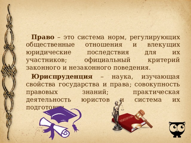 Право – это система норм, регулирующих общественные отношения и влекущих юридические последствия для их участников; официальный критерий законного и незаконного поведения. Юриспруденция – наука, изучающая свойства государства и права; совокупность правовых знаний; практическая деятельность юристов и система их подготовки. 