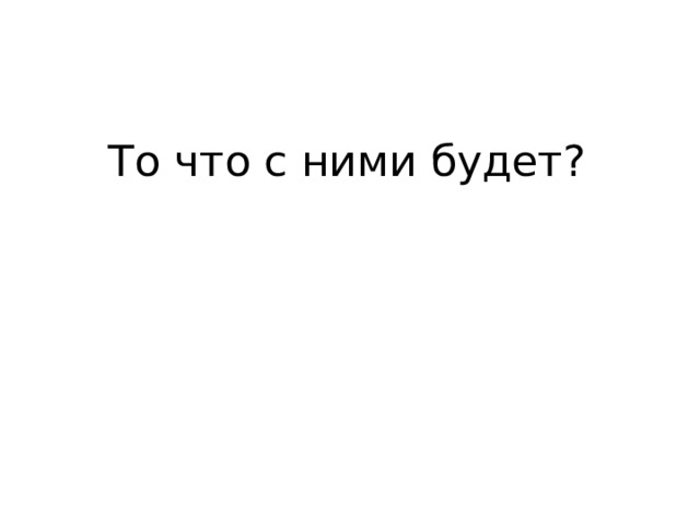 То что с ними будет? 