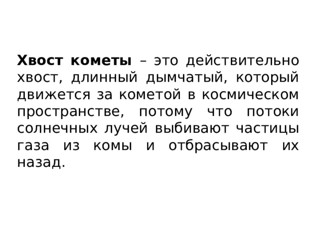 Хвост кометы – это действительно хвост, длинный дымчатый, который движется за кометой в космическом пространстве, потому что потоки солнечных лучей выбивают частицы газа из комы и отбрасывают их назад. 