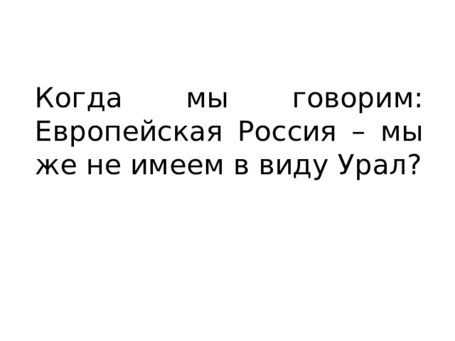 Когда мы говорим: Европейская Россия – мы же не имеем в виду Урал? 