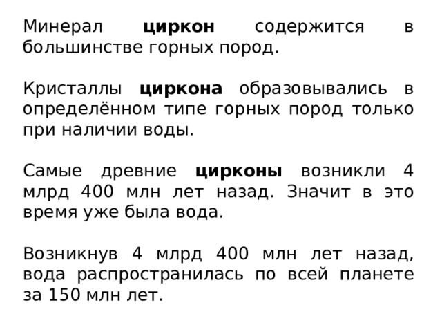 Минерал циркон содержится в большинстве горных пород. Кристаллы циркона образовывались в определённом типе горных пород только при наличии воды. Самые древние цирконы возникли 4 млрд 400 млн лет назад. Значит в это время уже была вода. Возникнув 4 млрд 400 млн лет назад, вода распространилась по всей планете за 150 млн лет. 