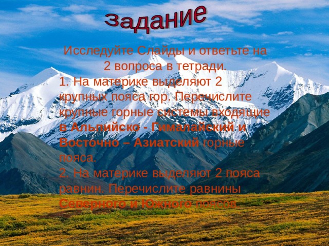 Исследуйте Слайды и ответьте на 2 вопроса в тетради. 1. На материке выделяют 2 крупных пояса гор. Перечислите крупные горные системы входящие в Альпийско - Гималайский и Восточно – Азиатский горные пояса. 2. На материке выделяют 2 пояса равнин. Перечислите равнины Северного и Южного поясов. 