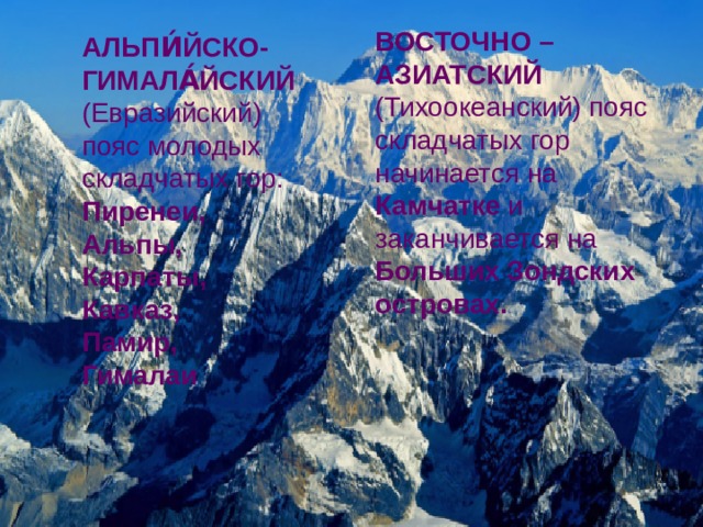 ВОСТОЧНО – АЗИАТСКИЙ (Тихоокеанский) пояс  складчатых гор начинается на Камчатке и заканчивается на Больших Зондских островах. АЛЬПИ́ЙСКО-ГИМАЛА́ЙСКИЙ  (Евразийский) пояс молодых складчатых гор: Пиренеи, Альпы, Карпаты, Кавказ, Памир, Гималаи   Источник: https://geographyofrussia.com/gornye-poyasa/   