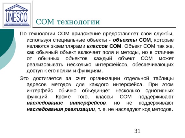 COM технологии По технологии СОМ приложение предоставляет свои службы, используя специальные объекты - объекты СОМ , которые являются экземплярами классов СОМ . Объект СОМ так же, как обычный объект включает поля и методы, но в отличие от обычных объектов каждый объект СОМ может реализовывать несколько интерфейсов, обеспечивающих доступ к его полям и функциям. Это достигается за счет организации отдельной таблицы адресов методов для каждого интерфейса. При этом интерфейс обычно объединяет несколько однотипных функций. Кроме того, классы СОМ поддерживают наследование интерфейсов , но не поддерживают наследования реализации , т. е. не наследуют код методов. 
