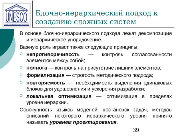 В основе блочно-иерархического подхода лежат декомпозиция и иерархическое упорядочение. Важную роль играют также следующие принципы: непротиворечивость — контроль согласованности элементов между собой; полнота — контроль на присутствие лишних элементов; формализация — строгость методического подхода; повторяемость — необходимость выделения одинаковых блоков для удешевления и ускорения разработки; локальная оптимизация — оптимизация в пределах уровня иерархии. Совокупность языков моделей, постановок задач, методов описаний некоторого иерархического уровня принято называть уровнем проектирования . 