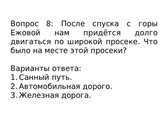 Вопрос 8: После спуска с горы Ежовой нам придётся долго двигаться по широкой просеке. Что было на месте этой просеки? Варианты ответа: 1.  Санный путь. 2.  Автомобильная дорого. 3.  Железная дорога. 