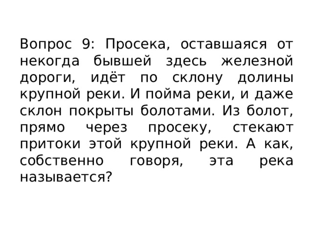 Вопрос 9: Просека, оставшаяся от некогда бывшей здесь железной дороги, идёт по склону долины крупной реки. И пойма реки, и даже склон покрыты болотами. Из болот, прямо через просеку, стекают притоки этой крупной реки. А как, собственно говоря, эта река называется? 