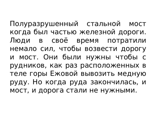 Полуразрушенный стальной мост когда был частью железной дороги. Люди в своё время потратили немало сил, чтобы возвести дорогу и мост. Они были нужны чтобы с рудников, как раз расположенных в теле горы Ежовой вывозить медную руду. Но когда руда закончилась, и мост, и дорога стали не нужными. 