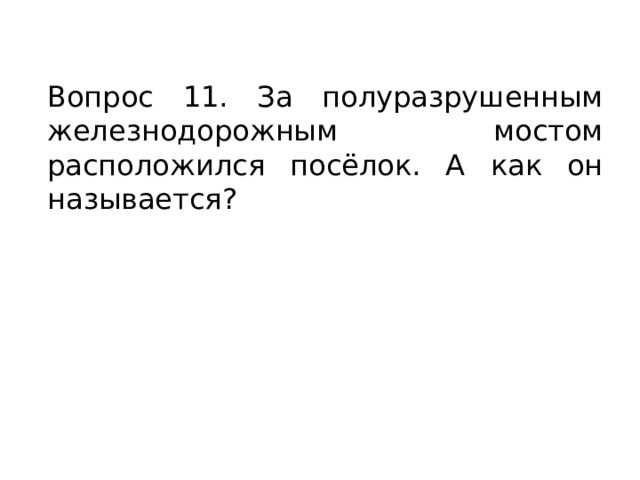 Вопрос 11. За полуразрушенным железнодорожным мостом расположился посёлок. А как он называется? 