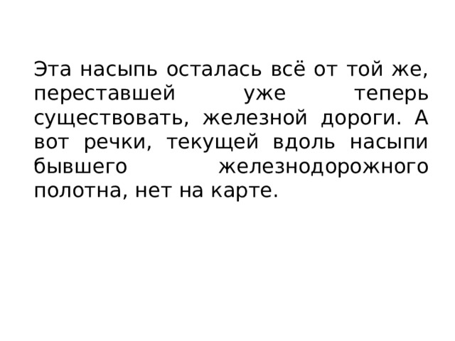 Эта насыпь осталась всё от той же, переставшей уже теперь существовать, железной дороги. А вот речки, текущей вдоль насыпи бывшего железнодорожного полотна, нет на карте. 