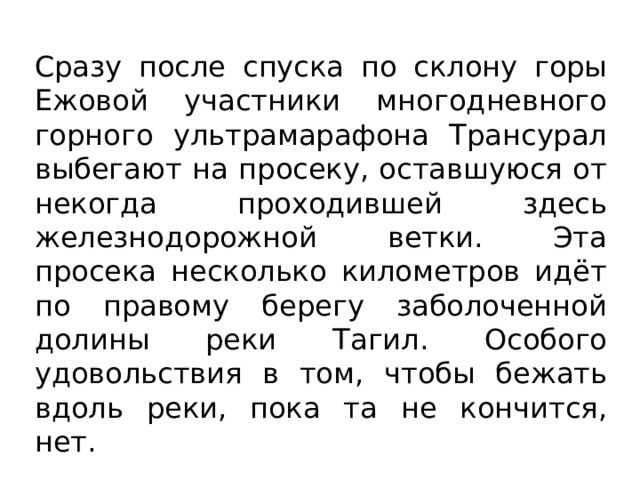 Сразу после спуска по склону горы Ежовой участники многодневного горного ультрамарафона Трансурал выбегают на просеку, оставшуюся от некогда проходившей здесь железнодорожной ветки. Эта просека несколько километров идёт по правому берегу заболоченной долины реки Тагил. Особого удовольствия в том, чтобы бежать вдоль реки, пока та не кончится, нет. 