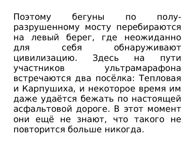 Поэтому бегуны по полу- разрушенному мосту перебираются на левый берег, где неожиданно для себя обнаруживают цивилизацию. Здесь на пути участников ультрамарафона встречаются два посёлка: Тепловая и Карпушиха, и некоторое время им даже удаётся бежать по настоящей асфальтовой дороге. В этот момент они ещё не знают, что такого не повторится больше никогда. 