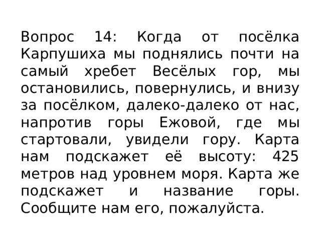 Вопрос 14: Когда от посёлка Карпушиха мы поднялись почти на самый хребет Весёлых гор, мы остановились, повернулись, и внизу за посёлком, далеко-далеко от нас, напротив горы Ежовой, где мы стартовали, увидели гору. Карта нам подскажет её высоту: 425 метров над уровнем моря. Карта же подскажет и название горы. Сообщите нам его, пожалуйста. 