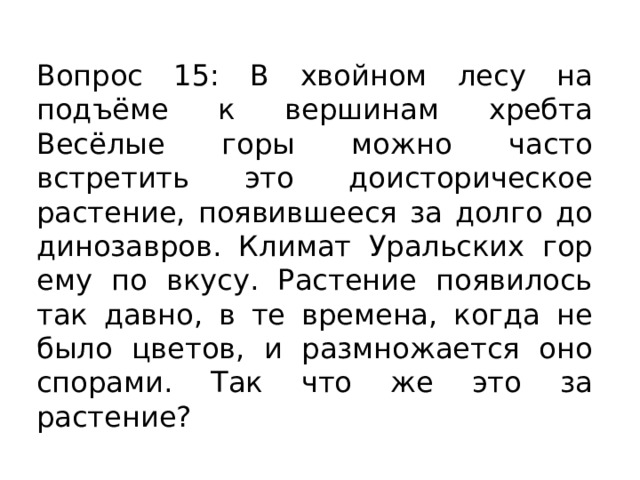 Вопрос 15: В хвойном лесу на подъёме к вершинам хребта Весёлые горы можно часто встретить это доисторическое растение, появившееся за долго до динозавров. Климат Уральских гор ему по вкусу. Растение появилось так давно, в те времена, когда не было цветов, и размножается оно спорами. Так что же это за растение? 