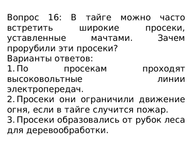 Вопрос 16: В тайге можно часто встретить широкие просеки, уставленные мачтами. Зачем прорубили эти просеки? Варианты ответов: 1.  По просекам проходят высоковольтные линии электропередач. 2.  Просеки они ограничили движение огня, если в тайге случится пожар. 3.  Просеки образовались от рубок леса для деревообработки. 