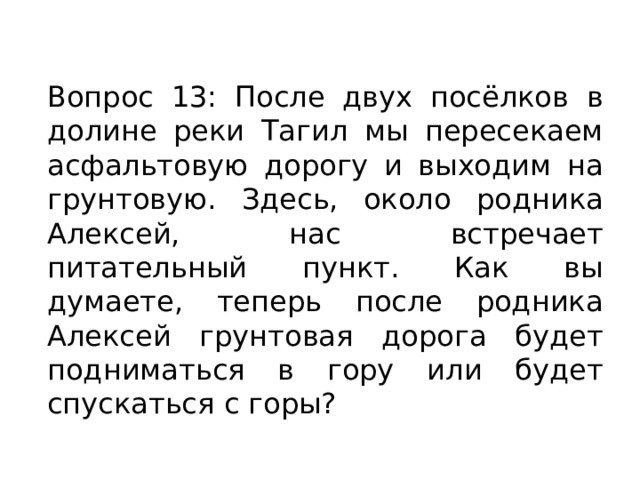 Вопрос 13: После двух посёлков в долине реки Тагил мы пересекаем асфальтовую дорогу и выходим на грунтовую. Здесь, около родника Алексей, нас встречает питательный пункт. Как вы думаете, теперь после родника Алексей грунтовая дорога будет подниматься в гору или будет спускаться с горы? 