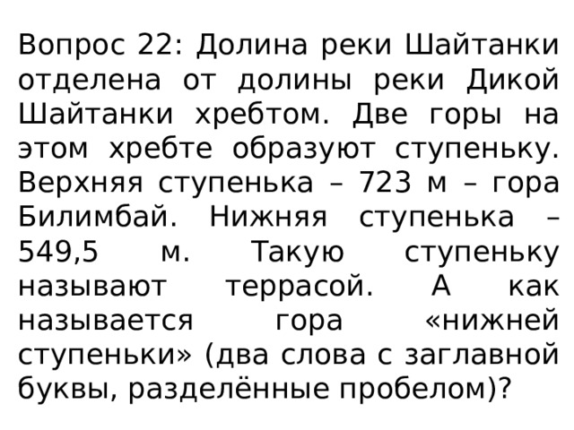 Вопрос 22: Долина реки Шайтанки отделена от долины реки Дикой Шайтанки хребтом. Две горы на этом хребте образуют ступеньку. Верхняя ступенька – 723 м – гора Билимбай. Нижняя ступенька – 549,5 м. Такую ступеньку называют террасой. А как называется гора «нижней ступеньки» (два слова с заглавной буквы, разделённые пробелом)? 