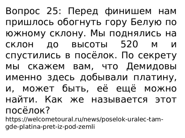 Вопрос 25: Перед финишем нам пришлось обогнуть гору Белую по южному склону. Мы поднялись на склон до высоты 520 м и спустились в посёлок. По секрету мы скажем вам, что Демидовы именно здесь добывали платину, и, может быть, её ещё можно найти. Как же называется этот посёлок? https://welcometoural.ru/news/poselok-uralec-tam-gde-platina-pret-iz-pod-zemli 