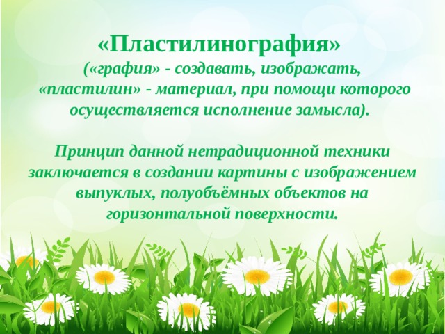         «Пластилинография»  («графия» - создавать, изображать,  «пластилин» - материал, при помощи которого осуществляется исполнение замысла).   Принцип данной нетрадиционной техники заключается в создании картины с изображением выпуклых, полуобъёмных объектов на горизонтальной поверхности. 