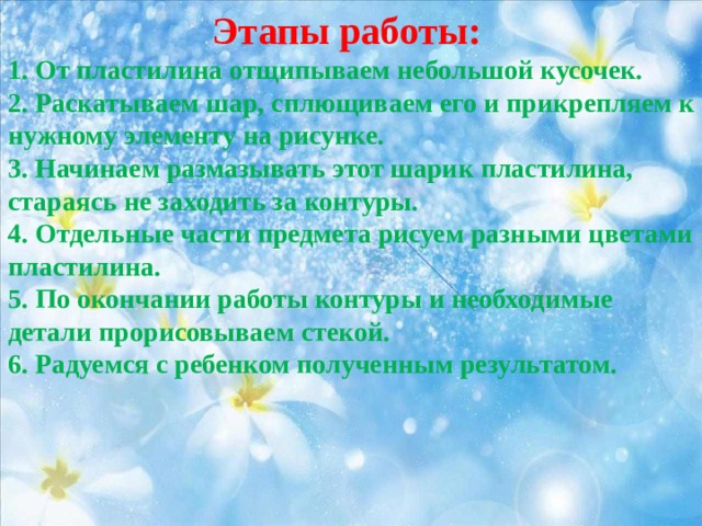 Этапы работы: 1. От пластилина отщипываем небольшой кусочек. 2. Раскатываем шар, сплющиваем его и прикрепляем к нужному элементу на рисунке. 3. Начинаем размазывать этот шарик пластилина, стараясь не заходить за контуры. 4. Отдельные части предмета рисуем разными цветами пластилина. 5. По окончании работы контуры и необходимые детали прорисовываем стекой. 6. Радуемся с ребенком полученным результатом. 