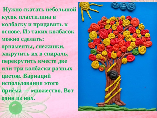  Нужно скатать небольшой кусок пластилина в колбаску и придавить к основе. Из таких колбасок можно сделать: орнаменты, снежинки, закрутить их в спираль, перекрутить вместе две или три колбаски разных цветов. Вариаций использования этого приёма — множество. Вот один из них.   