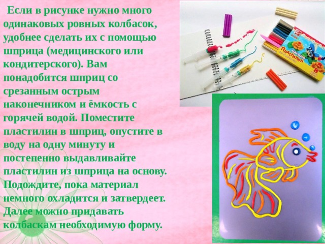  Если в рисунке нужно много одинаковых ровных колбасок, удобнее сделать их с помощью шприца (медицинского или кондитерского). Вам понадобится шприц со срезанным острым наконечником и ёмкость с горячей водой. Поместите пластилин в шприц, опустите в воду на одну минуту и постепенно выдавливайте пластилин из шприца на основу. Подождите, пока материал немного охладится и затвердеет. Далее можно придавать колбаскам необходимую форму.   