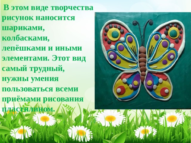  В этом виде творчества рисунок наносится шариками, колбасками, лепёшками и иными элементами. Этот вид самый трудный, нужны умения пользоваться всеми приёмами рисования пластилином.   