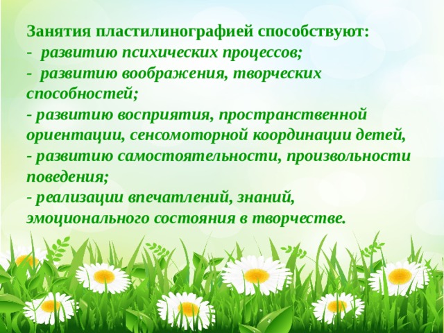 Занятия пластилинографией способствуют:  - развитию психических процессов;  - развитию воображения, творческих способностей;  - развитию восприятия, пространственной ориентации, сенсомоторной координации детей,  - развитию самостоятельности, произвольности поведения;  - реализации впечатлений, знаний, эмоционального состояния в творчестве.   