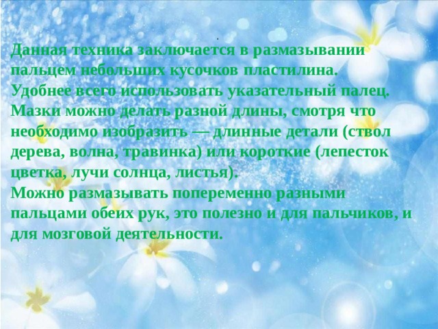 . Данная техника заключается в размазывании пальцем небольших кусочков пластилина. Удобнее всего использовать указательный палец. Мазки можно делать разной длины, смотря что необходимо изобразить — длинные детали (ствол дерева, волна, травинка) или короткие (лепесток цветка, лучи солнца, листья). Можно размазывать попеременно разными пальцами обеих рук, это полезно и для пальчиков, и для мозговой деятельности.   
