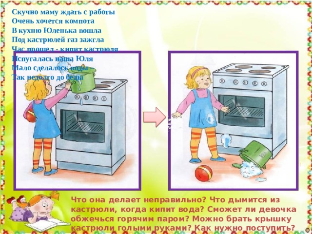 Скучно маму ждать с работы Очень хочется компота В кухню Юленька вошла Под кастрюлей газ зажгла Час прошел - кипит кастрюля Испугалась наша Юля Мало сделалось воды – Так недолго до беды Что она делает неправильно? Что дымится из кастрюли, когда кипит вода? Сможет ли девочка обжечься горячим паром? Можно брать крышку кастрюли голыми руками? Как нужно поступить? А можно малышам варить? 