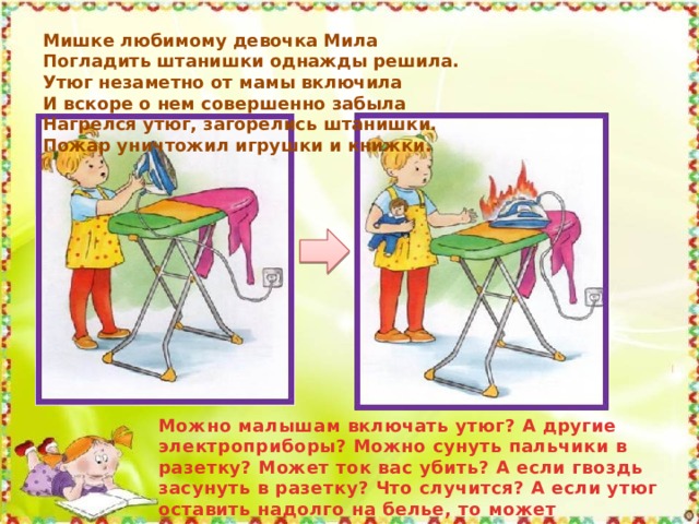 Мишке любимому девочка Мила Погладить штанишки однажды решила. Утюг незаметно от мамы включила И вскоре о нем совершенно забыла Нагрелся утюг, загорелись штанишки. Пожар уничтожил игрушки и книжки. Можно малышам включать утюг? А другие электроприборы? Можно сунуть пальчики в разетку? Может ток вас убить? А если гвоздь засунуть в разетку? Что случится? А если утюг оставить надолго на белье, то может вспыхнуть пожар? Это опасно? 