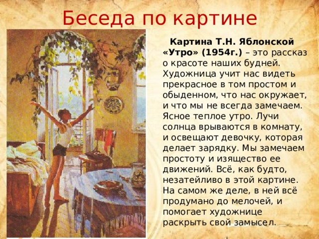 Беседа по картине  Картина Т.Н. Яблонской «Утро» (1954г.) – это рассказ о красоте наших будней. Художница учит нас видеть прекрасное в том простом и обыденном, что нас окружает, и что мы не всегда замечаем. Ясное теплое утро. Лучи солнца врываются в комнату, и освещают девочку, которая делает зарядку. Мы замечаем простоту и изящество ее движений. Всё, как будто, незатейливо в этой картине. На самом же деле, в ней всё продумано до мелочей, и помогает художнице раскрыть свой замысел. 