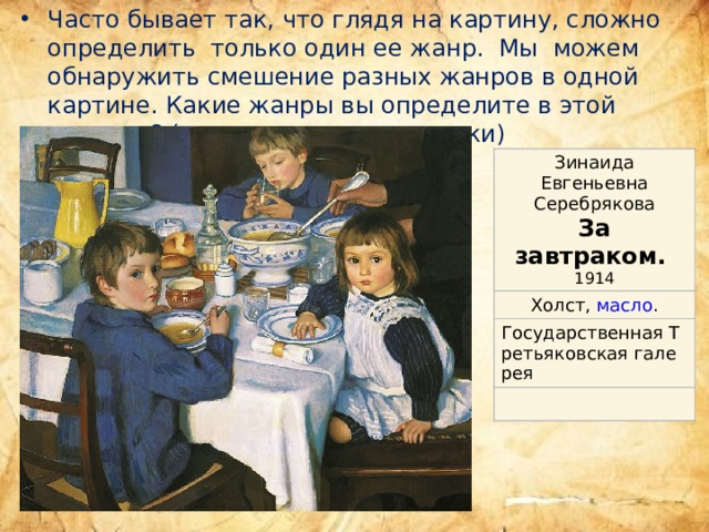Часто бывает так, что глядя на картину, сложно определить только один ее жанр. Мы можем обнаружить смешение разных жанров в одной картине. Какие жанры вы определите в этой картине? (устно, для самопроверки) Зинаида Евгеньевна Серебрякова За завтраком.  Холст ,  масло . 1914 Государственная Третьяковская галерея ,  Москва 