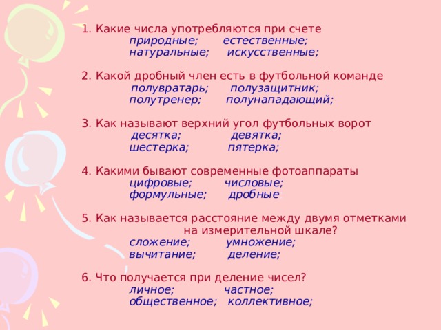    1. Какие числа употребляются при счете     природные; естественные;     натуральные; искусственные;   2. Какой дробный член есть в футбольной команде     полувратарь; полузащитник;    полутренер; полунападающий;   3. Как называют верхний угол футбольных ворот     десятка; девятка;    шестерка; пятерка;   4. Какими бывают современные фотоаппараты    цифровые; числовые;    формульные; дробные ;   5. Как называется расстояние между двумя отметками  на измерительной шкале?    сложение; умножение;    вычитание; деление;   6. Что получается при деление чисел?    личное; частное;    общественное; коллективное;   