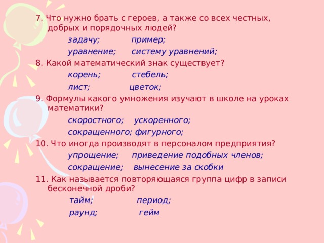 7. Что нужно брать с героев, а также со всех честных, добрых и порядочных людей?   задачу; пример;   уравнение; систему уравнений; 8. Какой математический знак существует?   корень; стебель;   лист; цветок; 9. Формулы какого умножения изучают в школе на уроках математики?   скоростного; ускоренного;   сокращенного; фигурного; 10. Что иногда производят в персоналом предприятия?   упрощение; приведение подобных членов;   сокращение; вынесение за скобки 11. Как называется повторяющаяся группа цифр в записи бесконечной дроби?  тайм; период;  раунд; гейм  