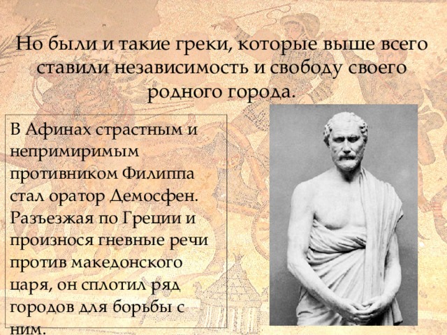  Но были и такие греки, которые выше всего ставили независимость и свободу своего родного города. В Афинах страстным и непримиримым противником Филиппа стал оратор Демосфен. Разъезжая по Греции и произнося гневные речи против македонского царя, он сплотил ряд городов для борьбы с ним.  